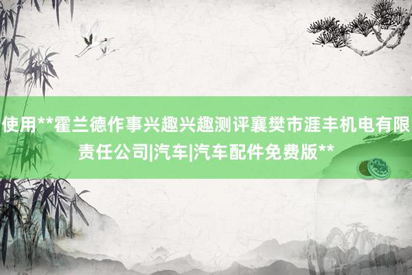 使用**霍兰德作事兴趣兴趣测评襄樊市涯丰机电有限责任公司|汽车|汽车配件免费版**