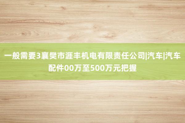 一般需要3襄樊市涯丰机电有限责任公司|汽车|汽车配件00万至500万元把握