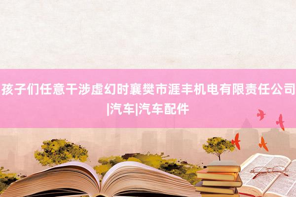孩子们任意干涉虚幻时襄樊市涯丰机电有限责任公司|汽车|汽车配件